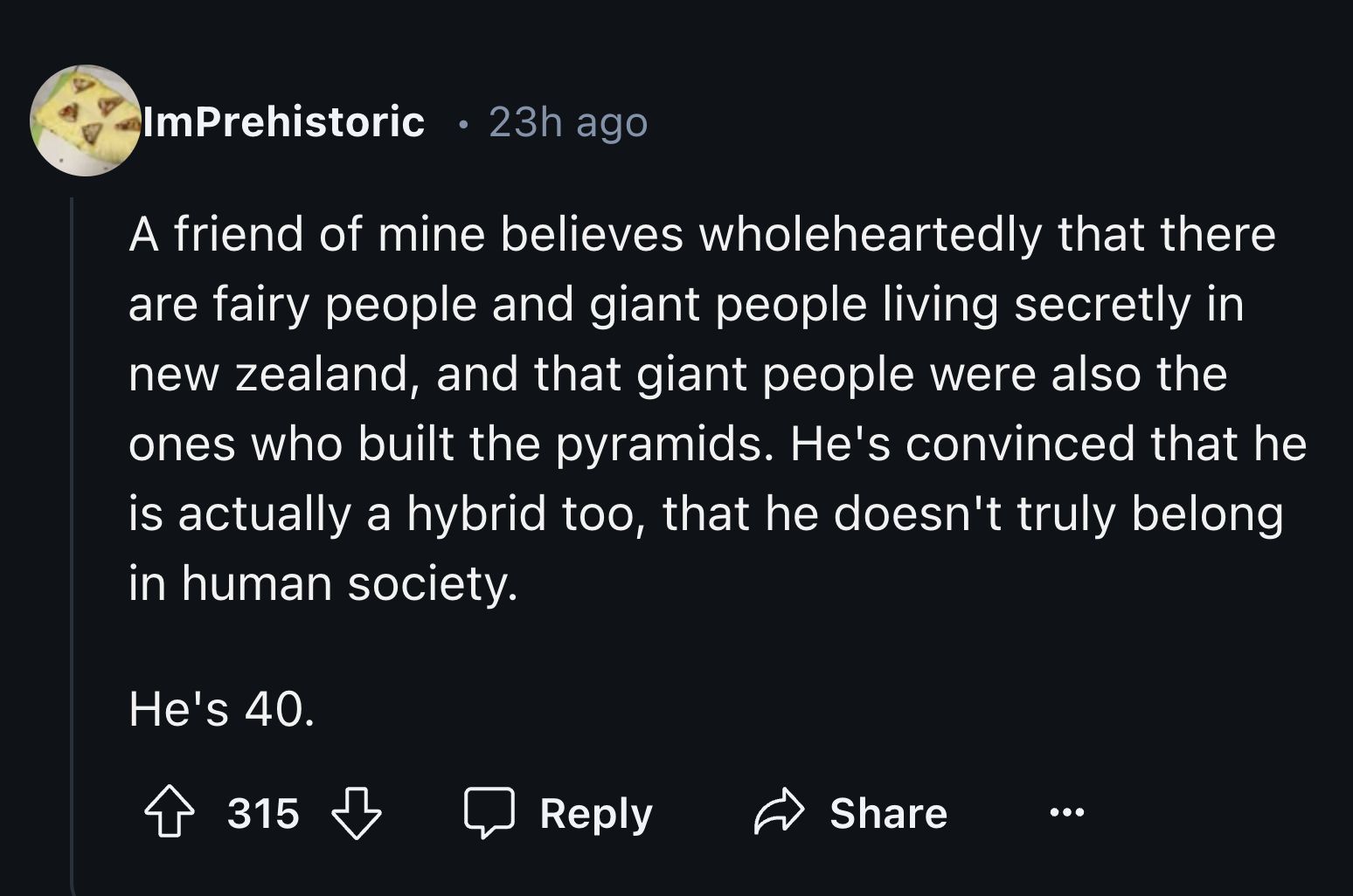 screenshot - ImPrehistoric 23h ago A friend of mine believes wholeheartedly that there are fairy people and giant people living secretly in new zealand, and that giant people were also the ones who built the pyramids. He's convinced that he is actually a 